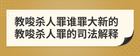 教唆殺人罪誰(shuí)罪大新的教唆殺人罪的司法解釋
