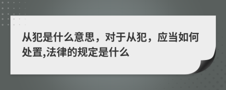 從犯是什么意思，對于從犯，應當如何處置,法律的規(guī)定是什么