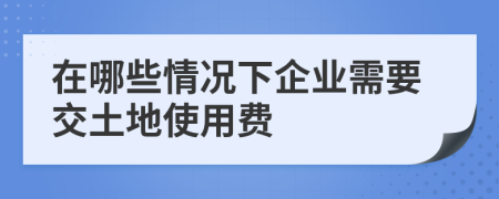 在哪些情況下企業(yè)需要交土地使用費(fèi)