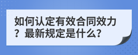 如何認定有效合同效力？最新規(guī)定是什么？
