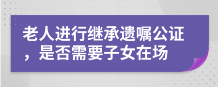 老人進行繼承遺囑公證，是否需要子女在場