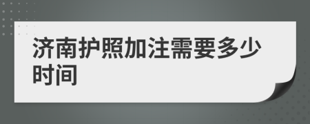 濟(jì)南護(hù)照加注需要多少時(shí)間