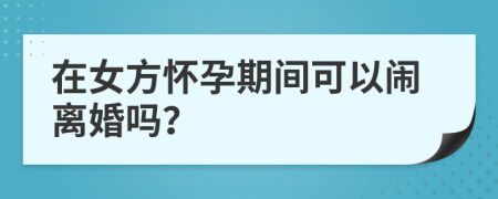 在女方懷孕期間可以鬧離婚嗎？