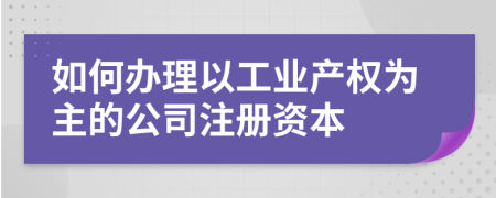 如何辦理以工業(yè)產(chǎn)權(quán)為主的公司注冊資本