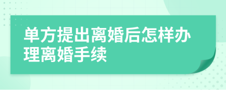 單方提出離婚后怎樣辦理離婚手續(xù)