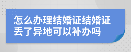 怎么辦理結(jié)婚證結(jié)婚證丟了異地可以補辦嗎