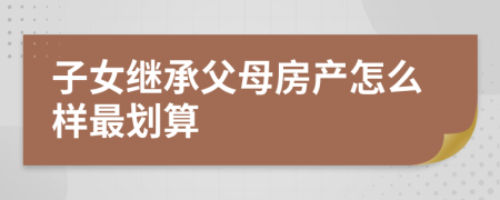 子女繼承父母房產(chǎn)怎么樣最劃算