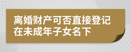離婚財(cái)產(chǎn)可否直接登記在未成年子女名下
