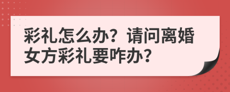 彩禮怎么辦？請(qǐng)問離婚女方彩禮要咋辦？