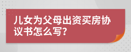 兒女為父母出資買房協(xié)議書怎么寫？