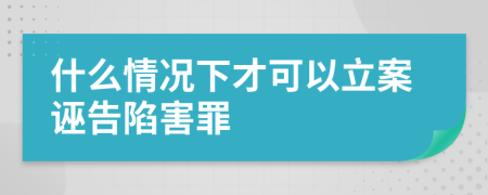 什么情況下才可以立案誣告陷害罪