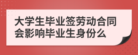 大學(xué)生畢業(yè)簽勞動(dòng)合同會(huì)影響畢業(yè)生身份么