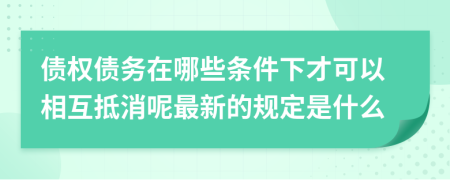 債權(quán)債務(wù)在哪些條件下才可以相互抵消呢最新的規(guī)定是什么