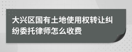 大興區(qū)國有土地使用權(quán)轉(zhuǎn)讓糾紛委托律師怎么收費(fèi)