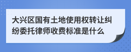 大興區(qū)國有土地使用權(quán)轉(zhuǎn)讓糾紛委托律師收費(fèi)標(biāo)準(zhǔn)是什么
