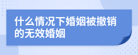 什么情況下婚姻被撤銷的無效婚姻