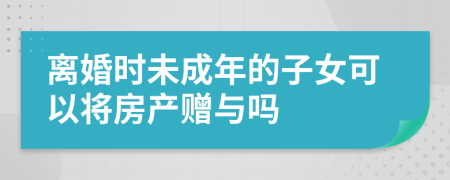 離婚時未成年的子女可以將房產(chǎn)贈與嗎