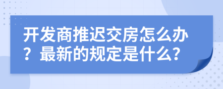 開發(fā)商推遲交房怎么辦？最新的規(guī)定是什么？