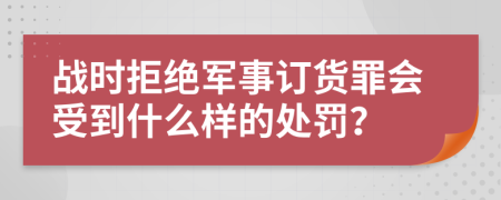 戰(zhàn)時拒絕軍事訂貨罪會受到什么樣的處罰？