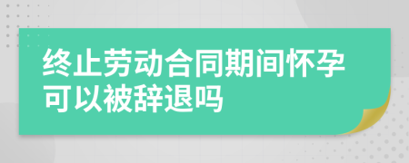 終止勞動(dòng)合同期間懷孕可以被辭退嗎
