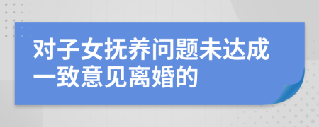 對子女撫養(yǎng)問題未達(dá)成一致意見離婚的