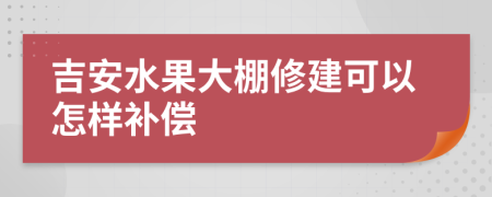 吉安水果大棚修建可以怎樣補(bǔ)償