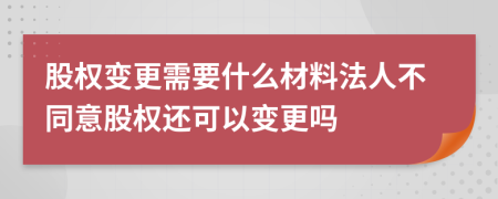 股權變更需要什么材料法人不同意股權還可以變更嗎