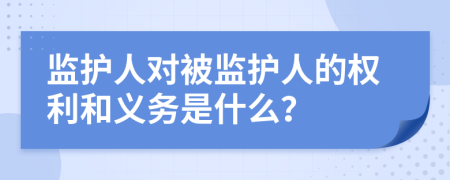 監(jiān)護(hù)人對被監(jiān)護(hù)人的權(quán)利和義務(wù)是什么？