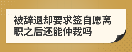 被辭退卻要求簽自愿離職之后還能仲裁嗎