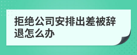 拒絕公司安排出差被辭退怎么辦