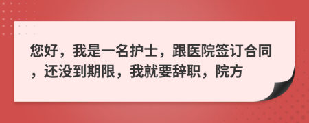 您好，我是一名護(hù)士，跟醫(yī)院簽訂合同，還沒到期限，我就要辭職，院方