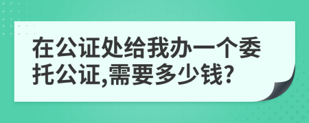 在公證處給我辦一個委托公證,需要多少錢?