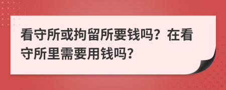 看守所或拘留所要錢嗎？在看守所里需要用錢嗎？
