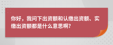 你好，我問下出資額和認繳出資額、實繳出資額都是什么意思啊?