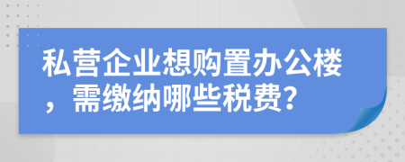 私營企業(yè)想購置辦公樓，需繳納哪些稅費(fèi)？