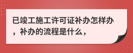 已竣工施工許可證補辦怎樣辦，補辦的流程是什么，