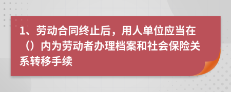 1、勞動合同終止后，用人單位應(yīng)當在（）內(nèi)為勞動者辦理檔案和社會保險關(guān)系轉(zhuǎn)移手續(xù)