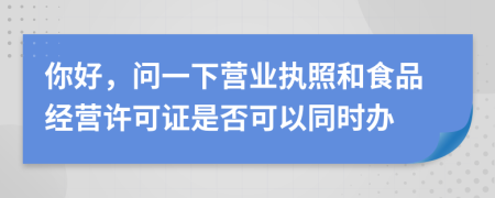 你好，問一下營業(yè)執(zhí)照和食品經(jīng)營許可證是否可以同時辦