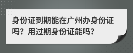 身份證到期能在廣州辦身份證嗎？用過期身份證能嗎？