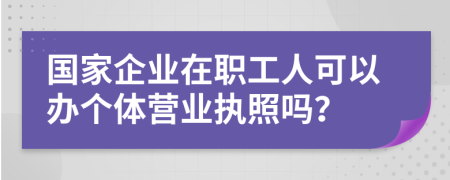 國(guó)家企業(yè)在職工人可以辦個(gè)體營(yíng)業(yè)執(zhí)照嗎？