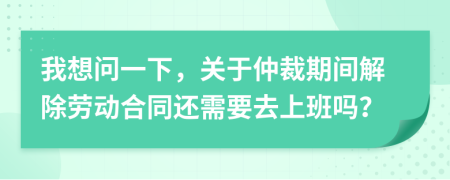 我想問一下，關(guān)于仲裁期間解除勞動合同還需要去上班嗎？