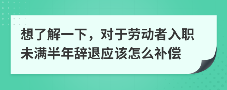 想了解一下，對于勞動者入職未滿半年辭退應(yīng)該怎么補償
