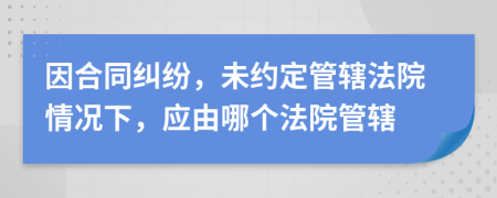 因合同糾紛，未約定管轄法院情況下，應(yīng)由哪個(gè)法院管轄