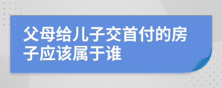 父母給兒子交首付的房子應(yīng)該屬于誰