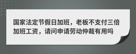 國(guó)家法定節(jié)假日加班，老板不支付三倍加班工資，請(qǐng)問(wèn)申請(qǐng)勞動(dòng)仲裁有用嗎