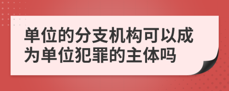 單位的分支機構(gòu)可以成為單位犯罪的主體嗎