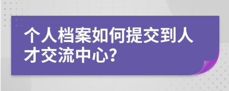 個(gè)人檔案如何提交到人才交流中心？