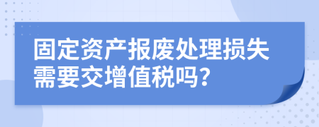 固定資產(chǎn)報(bào)廢處理損失需要交增值稅嗎？