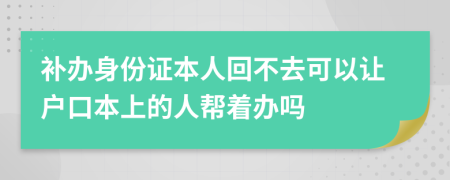 補(bǔ)辦身份證本人回不去可以讓戶口本上的人幫著辦嗎