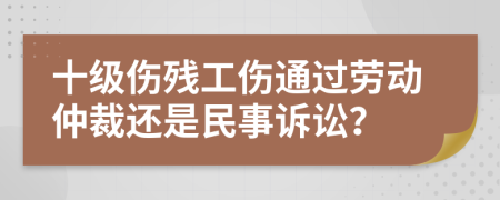 十級(jí)傷殘工傷通過勞動(dòng)仲裁還是民事訴訟？